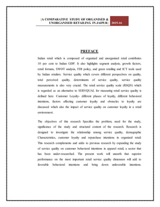 [A COMPARATIVE STUDY OF ORGANISED &
UNORGANISED RETAILING IN JAIPUR] 2015-16
PREFACE
Indian retail which is composed of organized and unorganized retail contributes
10 per cent to Indian GDP. It also highlights segment analysis, growth factors,
retail formats, SWOT analysis, FDI policy, and green retailing and ICT tools used
by Indian retailers. Service quality which covers different perspectives on quality,
total perceived quality, determinants of service quality, service quality
measurements is also very crucial. The retail service quality scale (RSQS) which
is regarded as an alternative to SERVQUAL for measuring retail service quality is
defined here. Customer Loyalty- different phases of loyalty, different behavioral
intentions, factors affecting customer loyalty and obstacles to loyalty are
discussed which also the impact of service quality on customer loyalty in a retail
environment.
The objectives of this research Specifies the problem, need for the study,
significance of the study and structural content of the research. Research is
designed to investigate the relationship among service quality, demographic
Characteristics, customer loyalty and repurchase intentions in organized retail.
This research complements and adds to previous research by expanding the study
of service quality on customer behavioral intentions in apparel retail, a sector that
has been under-researched. The present work will unearth that superior
performance on the most important retail service quality dimension will add to
favorable behavioral intentions and bring down unfavorable intentions.
 