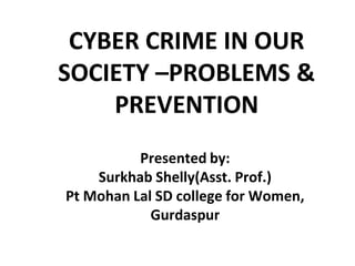 Presented by:
Surkhab Shelly(Asst. Prof.)
Pt Mohan Lal SD college for Women,
Gurdaspur
CYBER CRIME IN OUR
SOCIETY –PROBLEMS &
PREVENTION
 