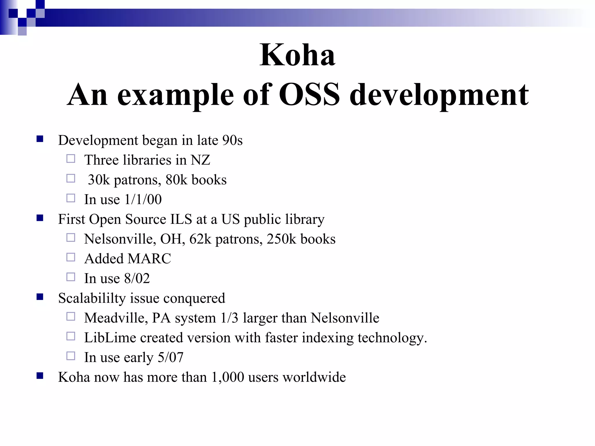 Koha An example of OSS development Development began in late 90s Three libraries in NZ  30k patrons, 80k books In use 1/1/00 First Open Source ILS at a US public library Nelsonville, OH, 62k patrons, 250k books Added MARC In use 8/02 Scalabililty issue conquered Meadville, PA system 1/3 larger than Nelsonville LibLime created version with faster indexing technology. In use early 5/07 Koha now has more than 1,000 users worldwide 