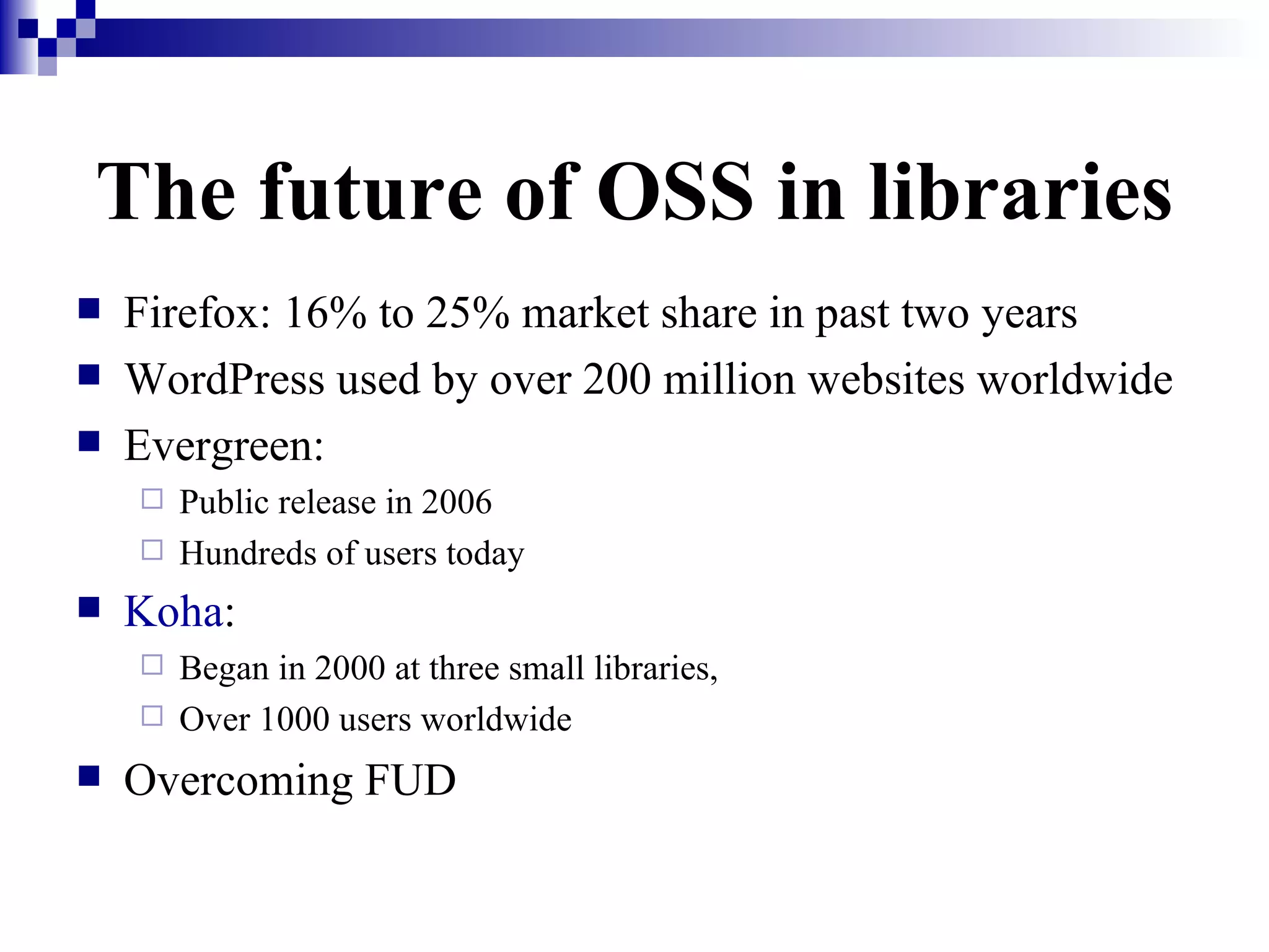 The future of OSS in libraries Firefox: 16% to 25% market share in past two years WordPress used by over 200 million websites worldwide  Evergreen:  Public release in 2006 Hundreds of users today Koha :   Began in 2000 at three small libraries,  Over 1000 users worldwide Overcoming FUD 