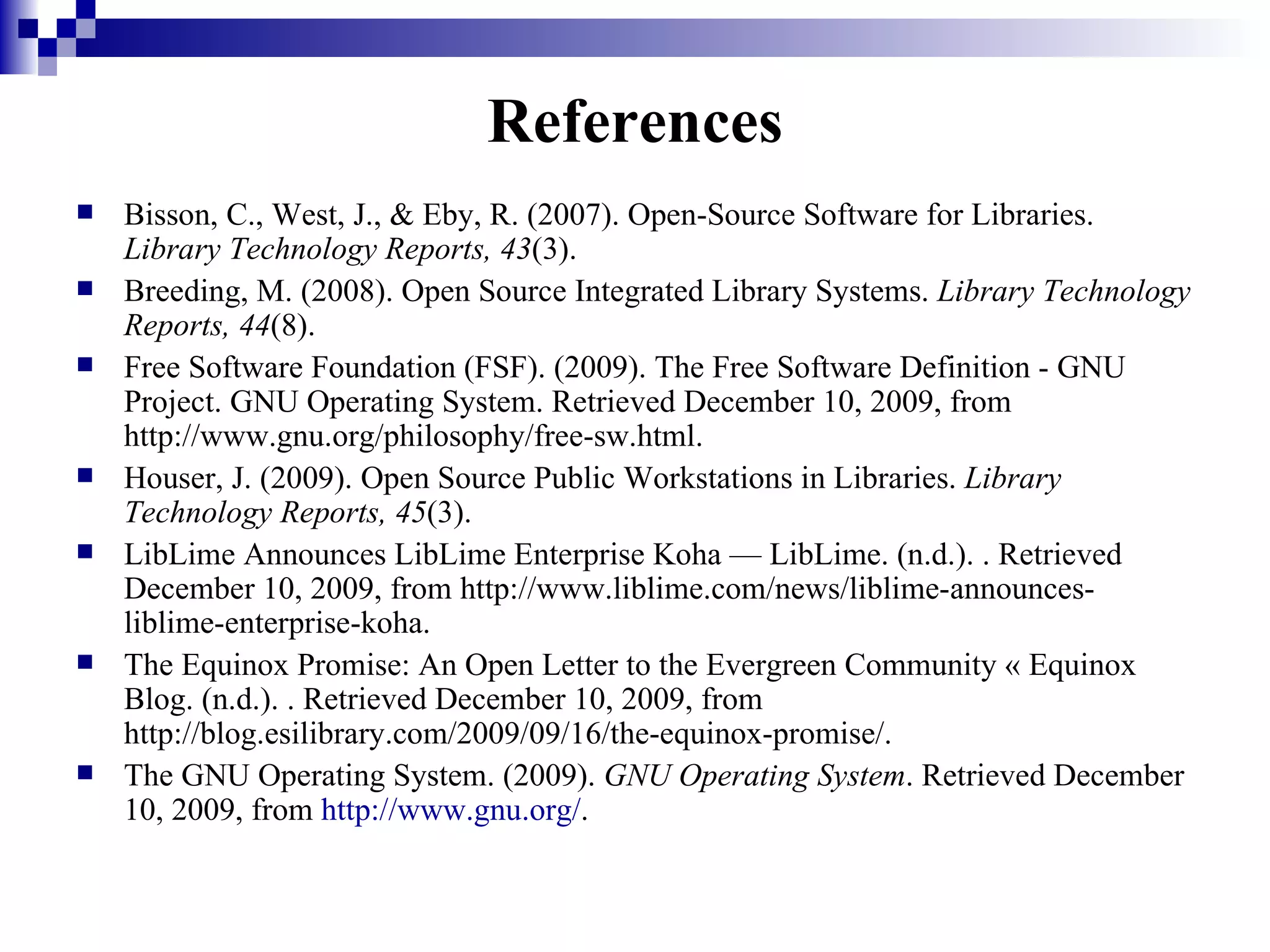 References Bisson, C., West, J., & Eby, R. (2007). Open-Source Software for Libraries.  Library Technology Reports, 43 (3). Breeding, M. (2008). Open Source Integrated Library Systems.  Library Technology Reports, 44 (8). Free Software Foundation (FSF). (2009). The Free Software Definition - GNU Project. GNU Operating System. Retrieved December 10, 2009, from http://www.gnu.org/philosophy/free-sw.html. Houser, J. (2009). Open Source Public Workstations in Libraries.  Library Technology Reports, 45 (3). LibLime Announces LibLime Enterprise Koha — LibLime. (n.d.). . Retrieved December 10, 2009, from http://www.liblime.com/news/liblime-announces-liblime-enterprise-koha. The Equinox Promise: An Open Letter to the Evergreen Community « Equinox Blog. (n.d.). . Retrieved December 10, 2009, from http://blog.esilibrary.com/2009/09/16/the-equinox-promise/. The GNU Operating System. (2009).  GNU Operating System . Retrieved December 10, 2009, from  http://www.gnu.org/ .  