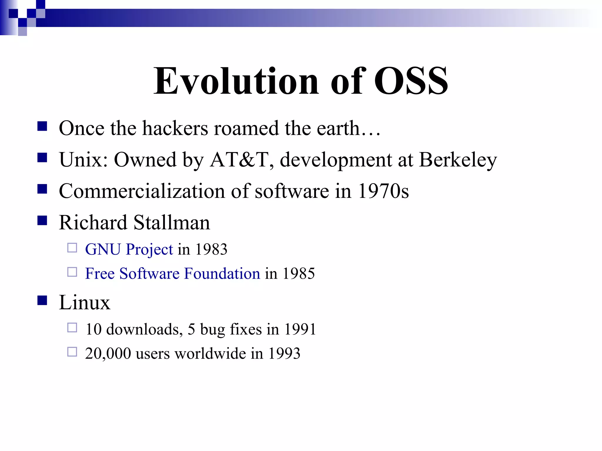 Evolution of OSS Once the hackers roamed the earth… Unix: Owned by AT&T, development at Berkeley Commercialization of software in 1970s Richard Stallman GNU Project  in 1983 Free Software Foundation  in 1985 Linux 10 downloads, 5 bug fixes in 1991 20,000 users worldwide in 1993 