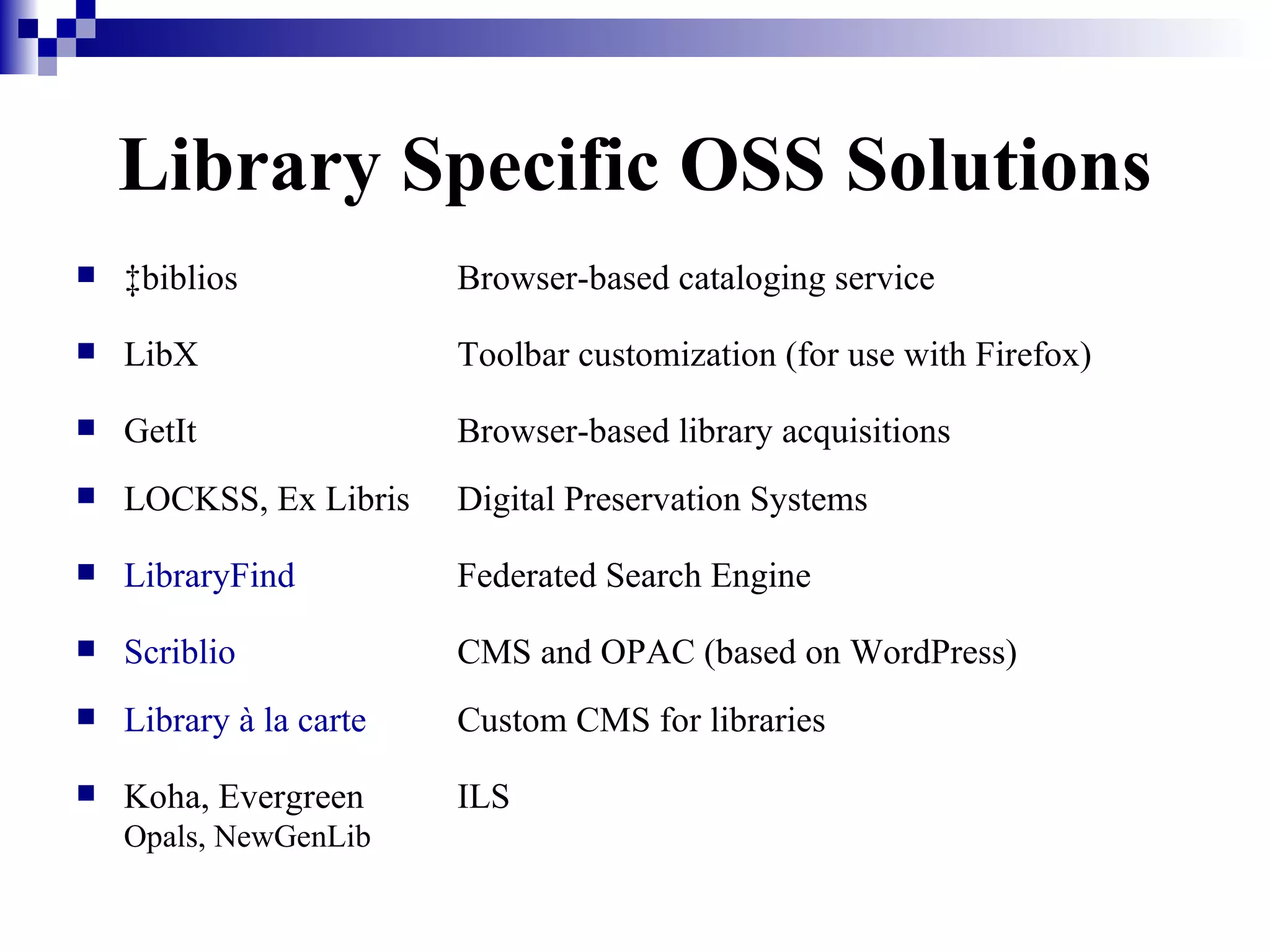 Library Specific OSS Solutions ‡ biblios Browser-based cataloging service LibX Toolbar customization (for use with Firefox) GetIt  Browser-based library acquisitions LOCKSS, Ex Libris Digital Preservation Systems LibraryFind  Federated Search Engine Scriblio  CMS and OPAC (based on WordPress) Library à la carte Custom CMS for libraries Koha, Evergreen ILS Opals, NewGenLib 