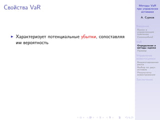 Методы VaR
Свойства VaR                                         при управлении
                                                        активами

                                                       А. Сурков


                                                     Введение
                                                     Банки и
                                                     управляющие
                                                     компании
   Характеризует потенциальные убытки, сопоставляя   Commonfund

   им вероятность                                    VaR
                                                     Определение и
                                                     методы оценки
                                                     Пример

                                                     Управление
                                                     инвестициями
                                                     Бюджетирование
                                                     риска
                                                     Выбор из двух
                                                     активов
                                                     Результаты
                                                     инвестрования

                                                     Заключение
 