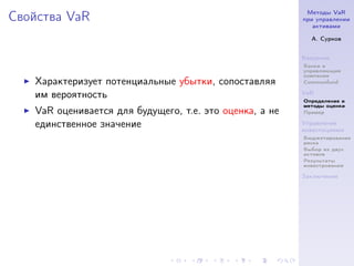 Методы VaR
Свойства VaR                                             при управлении
                                                            активами

                                                           А. Сурков


                                                         Введение
                                                         Банки и
                                                         управляющие
                                                         компании
   Характеризует потенциальные убытки, сопоставляя       Commonfund

   им вероятность                                        VaR
                                                         Определение и
                                                         методы оценки
   VaR оценивается для будущего, т.е. это оценка, а не   Пример

   единственное значение                                 Управление
                                                         инвестициями
                                                         Бюджетирование
                                                         риска
                                                         Выбор из двух
                                                         активов
                                                         Результаты
                                                         инвестрования

                                                         Заключение
 