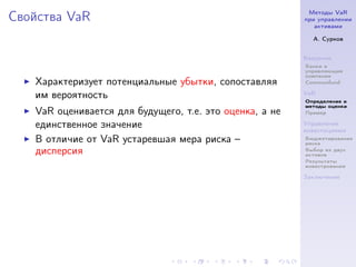Методы VaR
Свойства VaR                                             при управлении
                                                            активами

                                                           А. Сурков


                                                         Введение
                                                         Банки и
                                                         управляющие
                                                         компании
   Характеризует потенциальные убытки, сопоставляя       Commonfund

   им вероятность                                        VaR
                                                         Определение и
                                                         методы оценки
   VaR оценивается для будущего, т.е. это оценка, а не   Пример

   единственное значение                                 Управление
                                                         инвестициями
   В отличие от VaR устаревшая мера риска –              Бюджетирование
                                                         риска
   дисперсия                                             Выбор из двух
                                                         активов
                                                         Результаты
                                                         инвестрования

                                                         Заключение
 