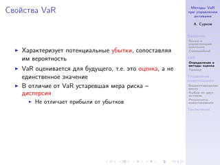 Методы VaR
Свойства VaR                                             при управлении
                                                            активами

                                                           А. Сурков


                                                         Введение
                                                         Банки и
                                                         управляющие
                                                         компании
   Характеризует потенциальные убытки, сопоставляя       Commonfund

   им вероятность                                        VaR
                                                         Определение и
                                                         методы оценки
   VaR оценивается для будущего, т.е. это оценка, а не   Пример

   единственное значение                                 Управление
                                                         инвестициями
   В отличие от VaR устаревшая мера риска –              Бюджетирование
                                                         риска
   дисперсия                                             Выбор из двух
                                                         активов
                                                         Результаты
       Не отличает прибыли от убытков                    инвестрования

                                                         Заключение
 