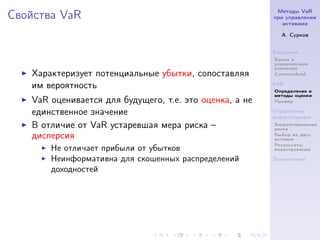 Методы VaR
Свойства VaR                                             при управлении
                                                            активами

                                                           А. Сурков


                                                         Введение
                                                         Банки и
                                                         управляющие
                                                         компании
   Характеризует потенциальные убытки, сопоставляя       Commonfund

   им вероятность                                        VaR
                                                         Определение и
                                                         методы оценки
   VaR оценивается для будущего, т.е. это оценка, а не   Пример

   единственное значение                                 Управление
                                                         инвестициями
   В отличие от VaR устаревшая мера риска –              Бюджетирование
                                                         риска
   дисперсия                                             Выбор из двух
                                                         активов
                                                         Результаты
       Не отличает прибыли от убытков                    инвестрования

       Неинформативна для скошенных распределений        Заключение

       доходностей
 