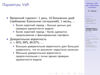 Методы VaR
Параметры VaR                                              при управлении
                                                              активами

                                                             А. Сурков


                                                           Введение
   Временной горизонт: 1 день, 10 банковских дней          Банки и
                                                           управляющие
   (требование Базельских соглашений), 1 месяц,. . .       компании
                                                           Commonfund
       Более короткий период – больше данных для           VaR
       проверки адекватности модели                        Определение и
                                                           методы оценки
       Более короткий период – более адекватно             Пример

       предположение о фиксированном портфеле              Управление
                                                           инвестициями
   Доверительная вероятность                               Бюджетирование
                                                           риска
   α = 95%, 99%, 99.97%, . . .                             Выбор из двух
                                                           активов
                                                           Результаты
       Большая доверительная вероятность дает большую      инвестрования

       уверенность, что не возникнет недостатка капитала   Заключение

       Меньшая доверительная вероятность
       предпочтительнее с точки зрения проверки
       адекватности модели
 