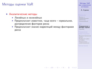 Методы VaR
Методы оценки VaR                                        при управлении
                                                            активами

                                                           А. Сурков

   Аналитические методы                                  Введение
                                                         Банки и
      Линейные и нелинейные                              управляющие
                                                         компании
      Предполагают известное, чаще всего – нормальное,   Commonfund

      распределение факторов риска                       VaR
                                                         Определение и
      Предполагают знание корреляций между факторами     методы оценки
                                                         Пример
      риска
                                                         Управление
                                                         инвестициями
                                                         Бюджетирование
                                                         риска
                                                         Выбор из двух
                                                         активов
                                                         Результаты
                                                         инвестрования

                                                         Заключение
 