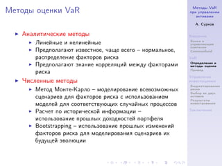 Методы VaR
Методы оценки VaR                                        при управлении
                                                            активами

                                                           А. Сурков

   Аналитические методы                                  Введение
                                                         Банки и
      Линейные и нелинейные                              управляющие
                                                         компании
      Предполагают известное, чаще всего – нормальное,   Commonfund

      распределение факторов риска                       VaR
                                                         Определение и
      Предполагают знание корреляций между факторами     методы оценки
                                                         Пример
      риска
                                                         Управление
   Численные методы                                      инвестициями
                                                         Бюджетирование
      Метод Монте-Карло – моделирование всевозможных     риска
                                                         Выбор из двух
      сценариев для факторов риска с использованием      активов
                                                         Результаты
      моделей для соответствующих случайных процессов    инвестрования

                                                         Заключение
      Расчет по исторической информации –
      использование прошлых доходностей портфеля
      Bootstrapping – использование прошлых изменений
      факторов риска для моделирования сценариев их
      будущей эволюции
 