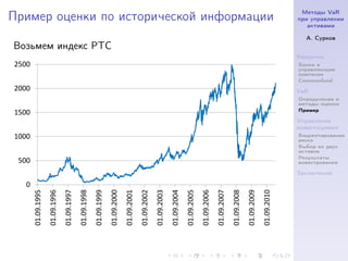 Методы VaR
Пример оценки по исторической информации                                                                                                                                                                               при управлении
                                                                                                                                                                                                                          активами

                                                                                                                                                                                                                         А. Сурков
Возьмем индекс РТС
                                                                                                                                                                                                                       Введение
2500                                                                                                                                                                                                                   Банки и
                                                                                                                                                                                                                       управляющие
                                                                                                                                                                                                                       компании
                                                                                                                                                                                                                       Commonfund
2000                                                                                                                                                                                                                   VaR
                                                                                                                                                                                                                       Определение и
                                                                                                                                                                                                                       методы оценки
                                                                                                                                                                                                                       Пример
1500
                                                                                                                                                                                                                       Управление
                                                                                                                                                                                                                       инвестициями
1000                                                                                                                                                                                                                   Бюджетирование
                                                                                                                                                                                                                       риска
                                                                                                                                                                                                                       Выбор из двух
                                                                                                                                                                                                                       активов
                                                                                                                                                                                                                       Результаты
 500                                                                                                                                                                                                                   инвестрования

                                                                                                                                                                                                                       Заключение

   0
       01.09.1995
                    01.09.1996
                                 01.09.1997
                                              01.09.1998
                                                           01.09.1999
                                                                        01.09.2000
                                                                                     01.09.2001
                                                                                                  01.09.2002
                                                                                                               01.09.2003
                                                                                                                            01.09.2004
                                                                                                                                         01.09.2005
                                                                                                                                                      01.09.2006
                                                                                                                                                                   01.09.2007
                                                                                                                                                                                01.09.2008
                                                                                                                                                                                             01.09.2009
                                                                                                                                                                                                          01.09.2010
 
