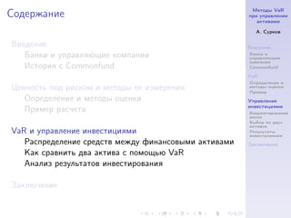 Методы VaR
Содержание                                            при управлении
                                                         активами

                                                        А. Сурков

Введение                                              Введение
   Банки и управляющие компании                       Банки и
                                                      управляющие
                                                      компании
   История с Commonfund                               Commonfund

                                                      VaR
                                                      Определение и
Ценность под риском и методы ее измерения             методы оценки
                                                      Пример
   Определение и методы оценки                        Управление
                                                      инвестициями
   Пример расчета                                     Бюджетирование
                                                      риска
                                                      Выбор из двух
                                                      активов
VaR и управление инвестициями                         Результаты
                                                      инвестрования
   Распределение средств между финансовыми активами   Заключение
   Как сравнить два актива с помощью VaR
   Анализ результатов инвестирования

Заключение
 