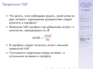 Методы VaR
Предельная VaR                                          при управлении
                                                           активами

                                                          А. Сурков


                                                        Введение
   Что делать, если необходимо решить, какой актив из   Банки и
                                                        управляющие
   двух активов с одинаковыми доходностями следует      компании
                                                        Commonfund
   включить в портфель?                                 VaR
                                                        Определение и
   Изменение VaR портфеля при добавлении актива i в     методы оценки
                                                        Пример
   количестве, приходящемся на 1$                       Управление
                                                        инвестициями
                              ∂VaR                      Бюджетирование
                                                        риска
                    ∆VaRi =                             Выбор из двух
                               ∂xi                      активов
                                                        Результаты
                                                        инвестрования

   В портфель следует включить актив с меньшей          Заключение

   предельной VaR
   Учитываются корреляции между активом i и
   остальными активами в портфеле
 