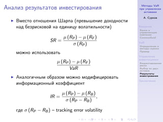 Методы VaR
Анализ результатов инвестирования                   при управлении
                                                       активами

                                                      А. Сурков
    Вместо отношения Шарпа (превышение доходности
    над безрисковой на единицу волатильности)       Введение
                                                    Банки и
                                                    управляющие
                                                    компании
                            µ (RP ) − µ (RF )       Commonfund
                     SR =                           VaR
                                σ (RP )             Определение и
                                                    методы оценки
                                                    Пример
    можно использовать
                                                    Управление
                                                    инвестициями
                        µ (RP ) − µ (RF )           Бюджетирование
                                                    риска
                              VaR                   Выбор из двух
                                                    активов
                                                    Результаты
                                                    инвестрования
    Аналогичным образом можно модифицировать
                                                    Заключение
    информационный коэффициент

                            µ (RP ) − µ (RB )
                     IR =                     ,
                              σ (RP − RB )

    где σ (RP − RB ) – tracking error volatility
 