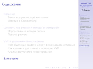 Методы VaR
Содержание                                            при управлении
                                                         активами

                                                        А. Сурков

Введение                                              Введение
   Банки и управляющие компании                       Банки и
                                                      управляющие
                                                      компании
   История с Commonfund                               Commonfund

                                                      VaR
                                                      Определение и
Ценность под риском и методы ее измерения             методы оценки
                                                      Пример
   Определение и методы оценки                        Управление
                                                      инвестициями
   Пример расчета                                     Бюджетирование
                                                      риска
                                                      Выбор из двух
                                                      активов
VaR и управление инвестициями                         Результаты
                                                      инвестрования
   Распределение средств между финансовыми активами   Заключение
   Как сравнить два актива с помощью VaR
   Анализ результатов инвестирования

Заключение
 
