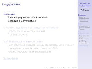 Методы VaR
Содержание                                            при управлении
                                                         активами

                                                        А. Сурков

Введение                                              Введение
   Банки и управляющие компании                       Банки и
                                                      управляющие
                                                      компании
   История с Commonfund                               Commonfund

                                                      VaR
                                                      Определение и
Ценность под риском и методы ее измерения             методы оценки
                                                      Пример
   Определение и методы оценки                        Управление
                                                      инвестициями
   Пример расчета                                     Бюджетирование
                                                      риска
                                                      Выбор из двух
                                                      активов
VaR и управление инвестициями                         Результаты
                                                      инвестрования
   Распределение средств между финансовыми активами   Заключение
   Как сравнить два актива с помощью VaR
   Анализ результатов инвестирования

Заключение
 