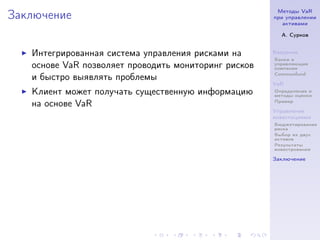 Методы VaR
Заключение                                            при управлении
                                                         активами

                                                        А. Сурков


   Интегрированная система управления рисками на      Введение
                                                      Банки и
   основе VaR позволяет проводить мониторинг рисков   управляющие
                                                      компании
                                                      Commonfund
   и быстро выявлять проблемы
                                                      VaR
   Клиент может получать существенную информацию      Определение и
                                                      методы оценки
                                                      Пример
   на основе VaR
                                                      Управление
                                                      инвестициями
                                                      Бюджетирование
                                                      риска
                                                      Выбор из двух
                                                      активов
                                                      Результаты
                                                      инвестрования

                                                      Заключение
 