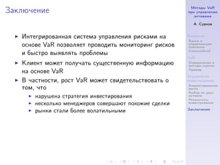 Методы VaR
Заключение                                             при управлении
                                                          активами

                                                         А. Сурков


   Интегрированная система управления рисками на       Введение
                                                       Банки и
   основе VaR позволяет проводить мониторинг рисков    управляющие
                                                       компании
                                                       Commonfund
   и быстро выявлять проблемы
                                                       VaR
   Клиент может получать существенную информацию       Определение и
                                                       методы оценки
                                                       Пример
   на основе VaR
                                                       Управление
   В частности, рост VaR может свидетельствовать о     инвестициями
                                                       Бюджетирование
   том, что                                            риска
                                                       Выбор из двух
       нарушена стратегия инвестирования               активов
                                                       Результаты
       несколько менеджеров совершают похожие сделки   инвестрования

                                                       Заключение
       рынки стали более волатильными
 