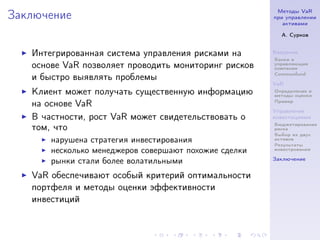 Методы VaR
Заключение                                             при управлении
                                                          активами

                                                         А. Сурков


   Интегрированная система управления рисками на       Введение
                                                       Банки и
   основе VaR позволяет проводить мониторинг рисков    управляющие
                                                       компании
                                                       Commonfund
   и быстро выявлять проблемы
                                                       VaR
   Клиент может получать существенную информацию       Определение и
                                                       методы оценки
                                                       Пример
   на основе VaR
                                                       Управление
   В частности, рост VaR может свидетельствовать о     инвестициями
                                                       Бюджетирование
   том, что                                            риска
                                                       Выбор из двух
       нарушена стратегия инвестирования               активов
                                                       Результаты
       несколько менеджеров совершают похожие сделки   инвестрования

                                                       Заключение
       рынки стали более волатильными
   VaR обеспечивают особый критерий оптимальности
   портфеля и методы оценки эффективности
   инвестиций
 