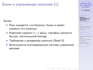 Методы VaR
Банки и управляющие компании (1)                      при управлении
                                                         активами

                                                        А. Сурков


                                                      Введение
                                                      Банки и
                                                      управляющие
                                                      компании
Банки:                                                Commonfund

                                                      VaR
    Риск находится на балансе банка и может           Определение и
                                                      методы оценки
    угрожать его капиталу                             Пример

    Короткий горизонт (∼ 1 день), портфель меняется   Управление
                                                      инвестициями
    быстро, значительный leverage                     Бюджетирование
                                                      риска
                                                      Выбор из двух
    Требования к резервному капиталу (Basel II)       активов
                                                      Результаты
                                                      инвестрования
    Используются интегрированные системы управления   Заключение
    рисками
 
