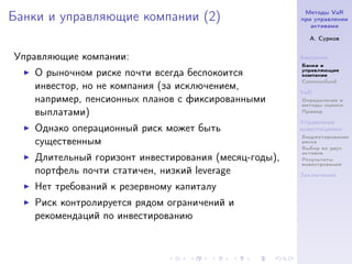 Методы VaR
Банки и управляющие компании (2)                       при управлении
                                                          активами

                                                         А. Сурков


Управляющие компании:                                  Введение
                                                       Банки и
                                                       управляющие
    О рыночном риске почти всегда беспокоится          компании
                                                       Commonfund
    инвестор, но не компания (за исключением,          VaR
    например, пенсионных планов с фиксированными       Определение и
                                                       методы оценки
    выплатами)                                         Пример

                                                       Управление
    Однако операционный риск может быть                инвестициями
                                                       Бюджетирование
    существенным                                       риска
                                                       Выбор из двух
                                                       активов
    Длительный горизонт инвестирования (месяц-годы),   Результаты
                                                       инвестрования
    портфель почти статичен, низкий leverage           Заключение

    Нет требований к резервному капиталу
    Риск контролируется рядом ограничений и
    рекомендаций по инвестированию
 