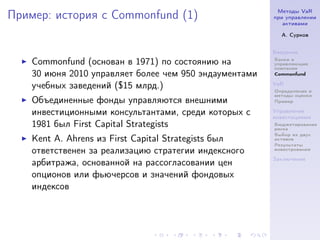 Методы VaR
Пример: история с Commonfund (1)                        при управлении
                                                           активами

                                                          А. Сурков


                                                        Введение
                                                        Банки и
    Commonfund (основан в 1971) по состоянию на         управляющие
                                                        компании
    30 июня 2010 управляет более чем 950 эндаументами   Commonfund

    учебных заведений ($15 млрд.)                       VaR
                                                        Определение и
                                                        методы оценки
    Объединенные фонды управляются внешними             Пример

    инвестиционными консультантами, среди которых c     Управление
                                                        инвестициями
    1981 был First Capital Strategists                  Бюджетирование
                                                        риска
                                                        Выбор из двух
    Kent A. Ahrens из First Capital Strategists был     активов
                                                        Результаты
    ответственен за реализацию стратегии индексного     инвестрования

                                                        Заключение
    арбитража, основанной на рассогласовании цен
    опционов или фьючерсов и значений фондовых
    индексов
 