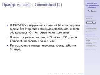 Методы VaR
Пример: история с Commonfund (2)                        при управлении
                                                           активами

                                                          А. Сурков


                                                        Введение
                                                        Банки и
                                                        управляющие
                                                        компании
                                                        Commonfund
    В 1992-1995 в нарушение стратегии Ahrens совершал   VaR
    сделки без открытия хеджирующих позиций, а когда    Определение и
                                                        методы оценки
                                                        Пример
    образовались убытки, скрыл их от компании
                                                        Управление
    К моменту раскрытия потерь 26 июня 1995 убытки      инвестициями
                                                        Бюджетирование
                                                        риска
    Commonfund достигли $137.6 млн.                     Выбор из двух
                                                        активов
    Репутационные потери: инвесторы фонда забрали       Результаты
                                                        инвестрования

    $1 млрд.                                            Заключение
 