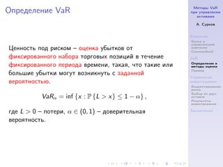 Методы VaR
Определение VaR                                        при управлении
                                                          активами

                                                         А. Сурков


                                                       Введение
                                                       Банки и
                                                       управляющие
Ценность под риском – оценка убытков от                компании
                                                       Commonfund
фиксированного набора торговых позиций в течение       VaR
                                                       Определение и
фиксированного периода времени, такая, что такие или   методы оценки
                                                       Пример
большие убытки могут возникнуть с заданной
                                                       Управление
вероятностью.                                          инвестициями
                                                       Бюджетирование
                                                       риска
                                                       Выбор из двух
           VaRα = inf {x : P {L > x} ≤ 1 − α} ,        активов
                                                       Результаты
                                                       инвестрования

где L > 0 – потери, α ∈ (0, 1) – доверительная         Заключение

вероятность.
 