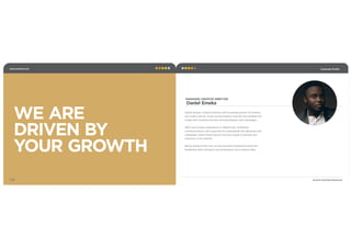 Corporate Proﬁle
| 12
WE ARE
DRIVEN BY
YOUR GROWTH
MANAGING CREATIVE DIRECTOR:
Daniel Emeka
www.surkreo.com
Growth Hacking Marketing
Daniel Emeka, Creative Diector and Founding partner of Surkreo
has a keen eye for visual communication and this has enabled him
create and visualise business winning designs and campaigns.
With over 8 years experience in advertising, marketing
communications and corporate he understands the demands and
challenges within these sectors and has couple of awards and
mentions in his exploits
Being skilled at this role, he also pioneers enterprenurship and
leadership skills amognst young designers and creative alike.
 