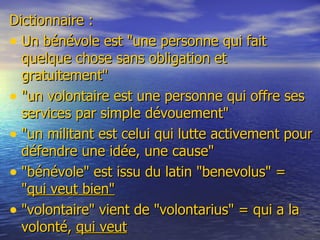 Dictionnaire : Un bénévole est &quot;une personne qui fait quelque chose sans obligation et gratuitement&quot;  &quot;un volontaire est une personne qui offre ses services par simple dévouement&quot; &quot;un militant est celui qui lutte activement pour défendre une idée, une cause&quot; &quot;bénévole&quot; est issu du latin &quot;benevolus&quot; =  &quot; qui veut bien&quot; &quot;volontaire&quot; vient de &quot;volontarius&quot; = qui a la volonté,  qui veut 
