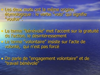Les deux mots ont la même origine étymologique : le verbe &quot;volo&quot; qui signifie &quot;vouloir&quot;.  Le terme &quot;bénévole&quot; met l'accent sur la gratuité de l'action, le désintéressement Le terme &quot;volontaire&quot; insiste sur l'acte de volonté,  qui n'est pas forcé On parle de &quot;engagement volontaire&quot; et de &quot;travail bénévole&quot; 