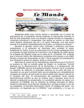 Qué hacen Francia y sus amigos en Mali?




       Preparada desde hace mucho tiempo y anunciada con 6 meses de
anticipación por el presidente francés Hollande, la intervención francesa en
Mali ha sido presentada como una decisión urgente tomada en respuesta a
incidentes dramáticos e inesperados. Esa puesta en escena no sólo tiene
como objetivo apoderarse del oro y el uranio malienses, sino que busca
avanzar a la posterior desestabilización de Argelia, su histórica ex-colonia.1
       Durante la agresión contra Libia, franceses y británicos recurrieron
ampliamente a la utilización de islamistas para combatir el poder
establecido en Trípoli, lo que se comprueba con los mutuos parabienes entre
el victorioso Consejo Nacional de Transición y los dirigentes de AQMI (grupo
de al-Qaeda del Magreb) luego de la caída de M. el-Kadhafi. Era evidente
que el próximo blanco del colonialismo occidental sería Argelia y que AQMI
tendría un papel que desempeñar en ello. Y París orquestó una triangulación
que introduce la guerra en Argelia, desde el vecino Mali.
       Haciendo un repaso de los antecedentes, observemos que el 21/03/12
se produce en Mali un extraño golpe de Estado. Un misterioso “Comité
Nacional por la Reconstrucción de la Democracia y la Restauración del
Estado” (CNRDRE) derroca al presidente Amadou Toumani Touré y proclama
su intención de restaurar la autoridad maliense en el norte del país. El
resultado es una gran confusión dado que los golpistas son completamente
incapaces de explicar de qué modo su acción puede traer alguna mejoría en
la situación del país. El derrocamiento del presidente Touré resulta
particularmente extraño ya que se produce sólo 5 semanas antes de la
elección presidencial ya programada y el presidente saliente no aspira a la
reelección. El CNRDRE, que se compone de oficiales formados en EEUU,
impide la realización de la elección presidencial y entrega el poder a uno de
los candidatos, el francófilo Dioncounda Traoré. El traspaso del poder –sin
elecciones– es legalizado por la CEDEAO,2 cuyo presidente, y lo que no


1
    “Mali: Una guerra puede esconder la llegada          de   otra”,   por   Thierry   Meyssan ;   en
http://www.voltairenet.org/article177189.html
2
  Comunidad Económica de Estados de África Occidental.
 