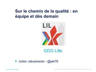 Sur le chemin de la qualité
Sur le chemin de la qualité : en
équipe et dès demain
Julien Jakubowski - @jak78
GDG Lille
 