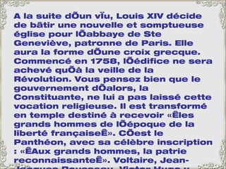 A la suite d’un vœu, Louis XIV décide de bâtir une nouvelle et somptueuse église pour l’abbaye de Ste Geneviève, patronne de Paris. Elle aura la forme d’une croix grecque. Commencé en 1758, l’édifice ne sera achevé qu’à la veille de la Révolution. Vous pensez bien que le gouvernement d’alors, la Constituante, ne lui a pas laissé cette vocation religieuse. Il est transformé en temple destiné à recevoir « les grands hommes de l’époque de la liberté française ». C’est le Panthéon, avec sa célèbre inscription : « Aux grands hommes, la patrie reconnaissante ». Voltaire, Jean-Jacques Rousseau, Victor Hugo y reposent, et aussi Jean Moulin, héros de la Résistance, tué par les nazis pendant la 2 ème  guerre mondiale. L’église sur la gauche est l’église Saint-Etienne-Du-Mont. A côté de l’église, le lycée Henri IV avec, emmaillotée d’échafaudages, la tour de Clovis, seul vestige de l’Abbaye Sainte-Geneviève. 