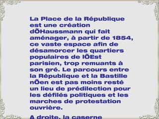 La Place de la République est une création d’Haussmann qui fait aménager, à partir de 1854, ce vaste espace afin de désamorcer les quartiers populaires de l’Est parisien, trop remuants à son gré. Le parcours entre la République et la Bastille n’en est pas moins resté un lieu de prédilection pour les défilés politiques et les marches de protestation ouvrière.  A droite, la caserne Vérines, également construite du temps d’Haussmann pour abriter 2 000 hommes. Le monument de la République, au centre, date de 1883. 