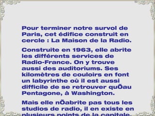 Pour terminer notre survol de Paris, cet édifice construit en cercle : La Maison de la Radio.  Construite en 1963, elle abrite les différents services de Radio-France. On y trouve aussi des auditoriums. Ses kilomètres de couloirs en font un labyrinthe où il est aussi difficile de se retrouver qu’au Pentagone, à Washington.  Mais elle n’abrite pas tous les studios de radio, il en existe en plusieurs points de la capitale. Peut-être que l’on avait vu trop petit… 