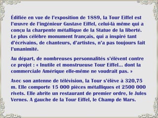 Édifiée en vue de l’exposition de 1889, la Tour Eiffel est l’œuvre de l’ingénieur Gustave Eiffel, celui-là même qui a conçu la charpente métallique de la Statue de la liberté. Le plus célèbre monument français, qui a inspiré tant d’écrivains, de chanteurs, d’artistes, n’a pas toujours fait l’unanimité.  Au départ, de nombreuses personnalités s’élèvent contre ce projet : « Inutile et monstrueuse Tour Eiffel… dont la commerciale Amérique elle-même ne voudrait pas. »  Avec son antenne de télévision, la Tour s’élève à 320,75 m. Elle comporte 15 000 pièces métalliques et 2500 000 rivets. Elle abrite un restaurant de premier ordre, le Jules Vernes. A gauche de la Tour Eiffel, le Champ de Mars.  