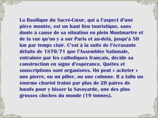 La Basilique du Sacré-Cœur, qui a l’aspect d’une pièce montée, est un haut lieu touristique, sans doute à cause de sa situation en plein Montmartre et de la vue qu’on y a sur Paris et au-delà, jusqu’à 50 km par temps clair. C’est à la suite de l’écrasante défaite de 1870/71 que l’Assemblée Nationale, entraînée par les catholiques français, décide sa construction en signe d’espérance. Quêtes et souscriptions sont organisées. On peut « acheter » une pierre, ou un pilier, ou une colonne. Il a fallu un énorme chariot traîné par plus de 20 paires de bœufs pour y hisser la Savoyarde, une des plus grosses cloches du monde (19 tonnes).  