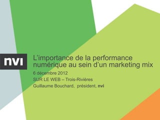 L’importance de la performance
numérique au sein d’un marketing mix
6 décembre 2012
SUR LE WEB – Trois-Rivières
Guillaume Bouchard, président, nvi
 