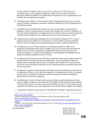 l'Union souffrant de diabète coûte en moyenne à la collectivité 2 100 EUR par an1;
      considérant que ce coût est appelé à augmenter compte tenu du nombre croissant de
      personnes souffrant de diabète, du vieillissement de la population et de l'augmentation de la
      mortalité due aux pathologies associées;

  K. considérant que le diabète, s'il n'est pas bien traité ou diagnostiqué trop tard, est une cause
     majeure d'attaques cardiaques, d'accidents vasculaires cérébraux, de cécité, d'amputations et
     d'insuffisance rénale;

  L. considérant que la promotion d'un mode de vie sain et la lutte, dans tous les domaines
     politiques, contre les quatre principaux facteurs déterminants pour la santé: le tabagisme, la
     mauvaise hygiène alimentaire, le manque d'exercice et l'alcool, peuvent contribuer largement
     à la prévention du diabète, de ses complications et de son coût économique et social;

  M. considérant que les personnes diabétiques doivent se prendre en charge à 95%2, et que le
     poids que fait peser le diabète sur les individus et sur leurs familles n'est pas seulement
     financier mais revêt également une dimension psycho-sociale et réduit la qualité de vie;

  N. considérant que sur les 27 États membres, 16 seulement possèdent un cadre ou un
     programme national pour lutter contre le diabète, qu'il n'existe aucun critère permettant de
     définir ce qu'est un "bon" programme ou de déterminer quels sont les pays qui ont les
     meilleures pratiques3; et qu'il existe des différences et des inégalités considérables dans la
     qualité du traitement du diabète à travers l'Union;

  O. considérant qu'il n'existe, au niveau de l'Union européenne, aucun cadre juridique relatif aux
     discriminations à l'encontre des personnes diabétiques, et que les préjugés à l'égard des
     malades restent importants dans les écoles, les agences pour l'emploi, sur le lieu de travail,
     ainsi qu'au niveau des polices d'assurance ou des examens du permis de conduire dans toute
     l'Union européenne;

  P. considérant le manque de financements et d'infrastructures pour coordonner la recherche sur
     le diabète dans l'Union, ce qui a des effets négatifs sur la compétitivité de celle-ci en matière
     de recherche sur le diabète et empêche les personnes atteintes de diabète de bénéficier
     pleinement de la recherche européenne;

  Q. considérant qu'il n'existe à l'heure actuelle aucune stratégie au plan européen pour la lutte
     contre le diabète en dépit des conclusions de la Présidence autrichienne du Conseil intitulées
     "Promotion des styles de vie sains et prévention du diabète de type 2"4, d'une longue liste de
     résolutions des Nations unies et de la déclaration écrite du Parlement européen sur le diabète;

  1. se félicite des conclusions du Conseil du 7 décembre 2010, intitulées "Approches novatrices

  diabetes-policy-audit-2008.pdf
  1
    Fédération internationale du diabète. Atlas du diabète, 4e édition, Bruxelles, Belgique, 2009
  http://www.diabetesatlas.org/downloads
  2
    http://www.worlddiabetesday.org/media/press-materials/press-releases/idf-launches-world-diabetes-day-2010-
  campaign
  3
    Diabetes – The Policy Puzzle: towards benchmarking in the EU 27 (2007) http://www.idf.org/webdata/docs/EU-
  diabetes-policy-audit-2008.pdf
  4
    JO C 147 du 23.6.2006, p. 1.
RC895664FR.doc                                                                 PE483.197v01-00 }
                                                                                PE483.198v01-00 }
                                                                                PE483.199v01-00 }
                                                                                PE483.200v01-00 } RC1

                                                                                                                 FR
 