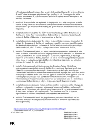 à l'égard des maladies chroniques dans le cadre de la santé publique et des systèmes de soins
        de santé"1 et de sa demande adressée aux États membres et à la Commission afin qu'ils
        engagent un processus de réflexion en vue d'optimiser la réponse aux défis que posent les
        maladies chroniques;

  2. prend acte de sa résolution sur la position et l'engagement de l'Union européenne avant la
     réunion de haut niveau des Nations unies sur la prévention et la maîtrise des maladies non
     transmissibles2, qui classe le diabète au rang des quatre maladies non transmissibles les plus
     fréquentes;

  3. invite la Commission à définir et à mettre en œuvre une stratégie ciblée de l'Union sur le
     diabète, sous forme d'une recommandation du Conseil sur la prévention, le dépistage, la
     gestion du diabète et l'éducation et la recherche sur le diabète;

  4. invite la Commission à développer des critères et des méthodes communs et normalisés de
     collecte des données sur le diabète et à coordonner, recueillir, enregistrer, contrôler et gérer
     des données épidémiologiques globales sur le diabète, ainsi que des données économiques
     concernant le coût, direct et indirect, de la prévention et du traitement du diabète;

  5. invite les États membres à établir et à mettre en œuvre des programmes nationaux de lutte
     contre le diabète, en assurant le suivi de ces programmes afin de contribuer à la promotion de
     la santé, à la réduction des facteurs de risque, à la prévision, la prévention, le dépistage
     précoce et le traitement du diabète, en ciblant à la fois la population en général et les groupes
     à haut risque en particulier, de façon à réduire les inégalités et à permettre une utilisation
     optimale des budgets des soins de santé;

  6. invite les États membres à privilégier, comme des domaines d'action clés de leurs
     programmes nationaux de lutte contre le diabète, la prévention du diabète de type 2 et de
     l'obésité (en recommandant des stratégies à mettre en œuvre dès le plus jeune âge par
     l'éducation sur les habitudes alimentaires saines et l'exercice physique dans les écoles), et des
     stratégies pour un mode de vie sain, avec une approche alimentaire et une approche axée sur
     l'activité physique; souligne à cet égard la nécessité d'harmoniser les politiques liées à
     l'alimentation dont l'objectif consiste à promouvoir une alimentation saine et à permettre au
     consommateur de faire des choix éclairés et sains, ainsi que le diagnostic précoce;

  7. invite la Commission à soutenir l'action des États membres en promouvant les échanges de
     meilleures pratiques des programmes nationaux de lutte contre le diabète; souligne qu'il
     importe que la Commission suive attentivement l'avancement de ces programmes nationaux
     de lutte contre le diabète, mis en place par les États membres, et qu'elle en présente
     régulièrement les résultats sous la forme d'un rapport de la Commission;

  8. invite les États membres à établir des programmes de gestion du diabète basés sur les
     meilleures pratiques, et des lignes directrices en matière de traitement reposant sur des
     données probantes;


  1
      http://www.consilium.europa.eu/uedocs/cms_data/docs/pressdata/en/lsa/118282.pdf
  2
      Textes adoptés de cette date, P7_TA(2011)0390.
RC895664FR.doc                                                                   PE483.197v01-00 }
                                                                                  PE483.198v01-00 }
                                                                                  PE483.199v01-00 }
                                                                                  PE483.200v01-00 } RC1


FR
 