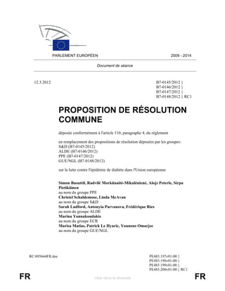 PARLEMENT EUROPÉEN                                                    2009 - 2014

                                          Document de séance



     12.3.2012                                                                B7-0145/2012 }
                                                                              B7-0146/2012 }
                                                                              B7-0147/2012 }
                                                                              B7-0148/2012 } RC1


                   PROPOSITION DE RÉSOLUTION
                   COMMUNE
                   déposée conformément à l'article 110, paragraphe 4, du règlement

                   en remplacement des propositions de résolution déposées par les groupes:
                   S&D (B7-0145/2012)
                   ALDE (B7-0146/2012)
                   PPE (B7-0147/2012)
                   GUE/NGL (B7-0148/2012)

                   sur la lutte contre l'épidémie de diabète dans l'Union européenne


                   Simon Busuttil, Radvil÷ Morkūnait÷-Mikul÷nien÷, Alojz Peterle, Sirpa
                   Pietikäinen
                   au nom du groupe PPE
                   Christel Schaldemose, Linda McAvan
                   au nom du groupe S&D
                   Sarah Ludford, Antonyia Parvanova, Frédérique Ries
                   au nom du groupe ALDE
                   Marina Yannakoudakis
                   au nom du groupe ECR
                   Marisa Matias, Patrick Le Hyaric, Younous Omarjee
                   au nom du groupe GUE/NGL




 RC895664FR.doc                                                         PE483.197v01-00 }
                                                                         PE483.198v01-00 }
                                                                         PE483.199v01-00 }
                                                                         PE483.200v01-00 } RC1

FR                                      Unie dans la diversité                                       FR
 