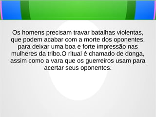 Os homens precisam travar batalhas violentas,
que podem acabar com a morte dos oponentes,
para deixar uma boa e forte impressão nas
mulheres da tribo.O ritual é chamado de donga,
assim como a vara que os guerreiros usam para
acertar seus oponentes.
 