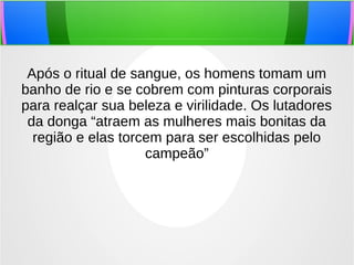 Após o ritual de sangue, os homens tomam um
banho de rio e se cobrem com pinturas corporais
para realçar sua beleza e virilidade. Os lutadores
da donga “atraem as mulheres mais bonitas da
região e elas torcem para ser escolhidas pelo
campeão”
 
