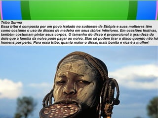 Tribo Surma
Essa tribo é composta por um povo isolado no sudoeste da Etiópia e suas mulheres têm
como costume o uso de discos de madeira em seus lábios inferiores. Em ocasiões festivas,
também costumam pintar seus corpos. O tamanho do disco é proporcional à grandeza do
dote que a família da noiva pode pagar ao noivo. Elas só podem tirar o disco quando não há
homens por perto. Para essa tribo, quanto maior o disco, mais bonita e rica é a mulher!
 