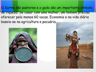 O Surma são pastores e o gado são um importante símbolo
de riqueza. Se casar com uma mulher, um homem precisa
oferecer pelo menos 60 vacas. Economia e na vida diária
baseia-se na agricultura e pecuária.
 