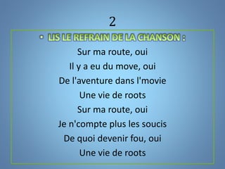 2
Sur ma route, oui
Il y a eu du move, oui
De l'aventure dans l'movie
Une vie de roots
Sur ma route, oui
Je n'compte plus les soucis
De quoi devenir fou, oui
Une vie de roots
 