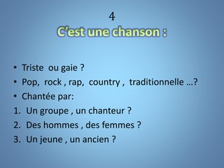 4
• Triste ou gaie ?
• Pop, rock , rap, country , traditionnelle …?
• Chantée par:
1. Un groupe , un chanteur ?
2. Des hommes , des femmes ?
3. Un jeune , un ancien ?
 