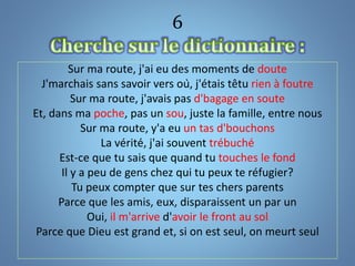 6
Sur ma route, j'ai eu des moments de doute
J'marchais sans savoir vers où, j'étais têtu rien à foutre
Sur ma route, j'avais pas d'bagage en soute
Et, dans ma poche, pas un sou, juste la famille, entre nous
Sur ma route, y'a eu un tas d'bouchons
La vérité, j'ai souvent trébuché
Est-ce que tu sais que quand tu touches le fond
Il y a peu de gens chez qui tu peux te réfugier?
Tu peux compter que sur tes chers parents
Parce que les amis, eux, disparaissent un par un
Oui, il m'arrive d'avoir le front au sol
Parce que Dieu est grand et, si on est seul, on meurt seul
 